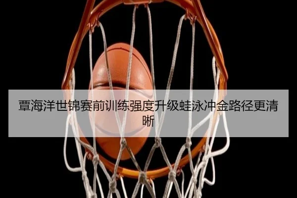 覃海洋世锦赛前训练强度升级蛙泳冲金路径更清晰